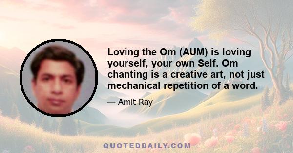 Loving the Om (AUM) is loving yourself, your own Self. Om chanting is a creative art, not just mechanical repetition of a word.