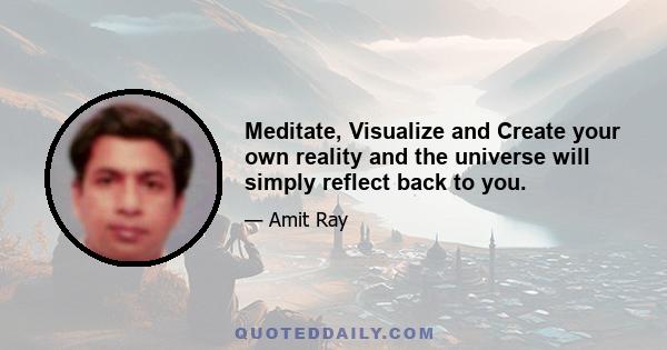 Meditate, Visualize and Create your own reality and the universe will simply reflect back to you.