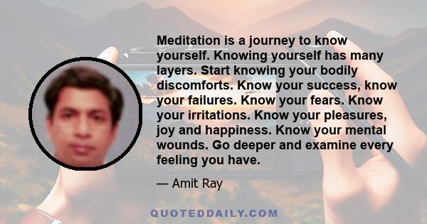 Meditation is a journey to know yourself. Knowing yourself has many layers. Start knowing your bodily discomforts. Know your success, know your failures. Know your fears. Know your irritations. Know your pleasures, joy