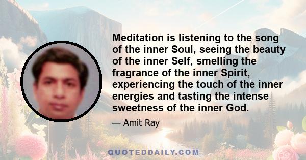 Meditation is listening to the song of the inner Soul, seeing the beauty of the inner Self, smelling the fragrance of the inner Spirit, experiencing the touch of the inner energies and tasting the intense sweetness of