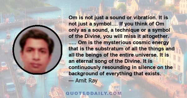 Om is not just a sound or vibration. It is not just a symbol.... If you think of Om only as a sound, a technique or a symbol of the Divine, you will miss it altogether. ..... Om is the mysterious cosmic energy that is