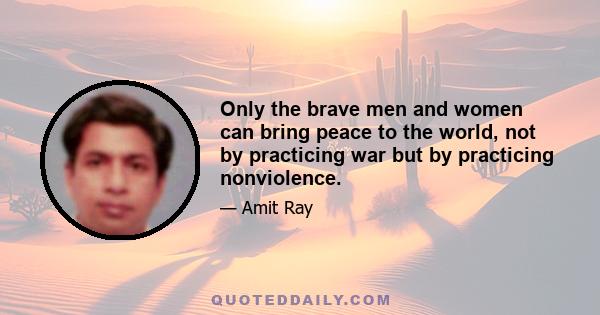 Only the brave men and women can bring peace to the world, not by practicing war but by practicing nonviolence.