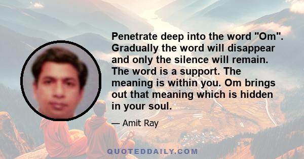 Penetrate deep into the word Om. Gradually the word will disappear and only the silence will remain. The word is a support. The meaning is within you. Om brings out that meaning which is hidden in your soul.