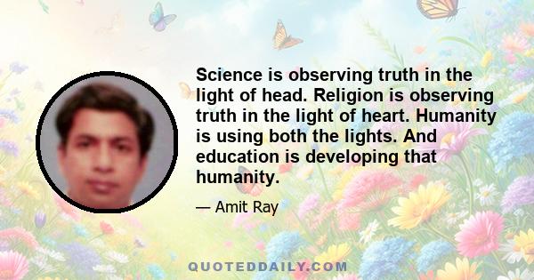 Science is observing truth in the light of head. Religion is observing truth in the light of heart. Humanity is using both the lights. And education is developing that humanity.