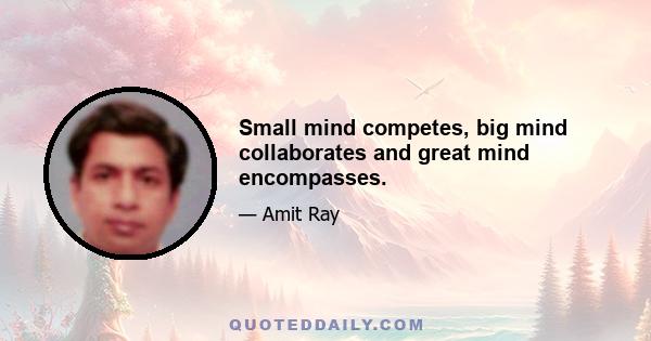 Small mind competes, big mind collaborates and great mind encompasses.