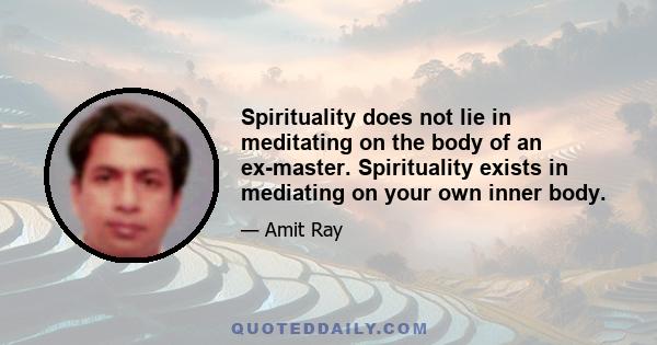 Spirituality does not lie in meditating on the body of an ex-master. Spirituality exists in mediating on your own inner body.