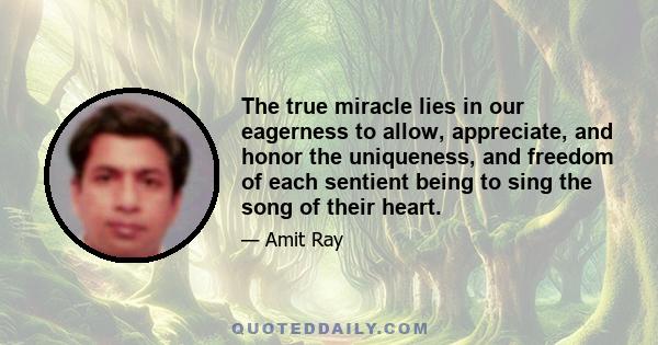 The true miracle lies in our eagerness to allow, appreciate, and honor the uniqueness, and freedom of each sentient being to sing the song of their heart.