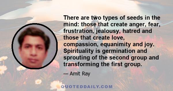 There are two types of seeds in the mind: those that create anger, fear, frustration, jealousy, hatred and those that create love, compassion, equanimity and joy. Spirituality is germination and sprouting of the second