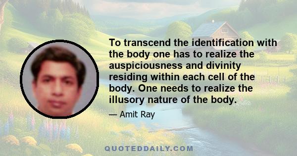 To transcend the identification with the body one has to realize the auspiciousness and divinity residing within each cell of the body. One needs to realize the illusory nature of the body.