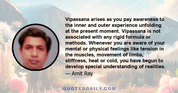 Vipassana arises as you pay awareness to the inner and outer experience unfolding at the present moment. Vipassana is not associated with any rigid formula or methods. Whenever you are aware of your mental or physical