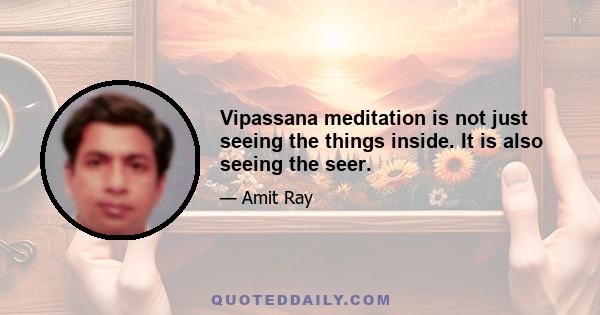 Vipassana meditation is not just seeing the things inside. It is also seeing the seer.