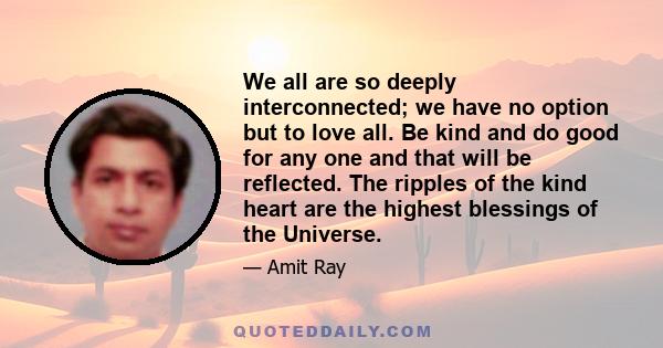 We all are so deeply interconnected; we have no option but to love all. Be kind and do good for any one and that will be reflected. The ripples of the kind heart are the highest blessings of the Universe.