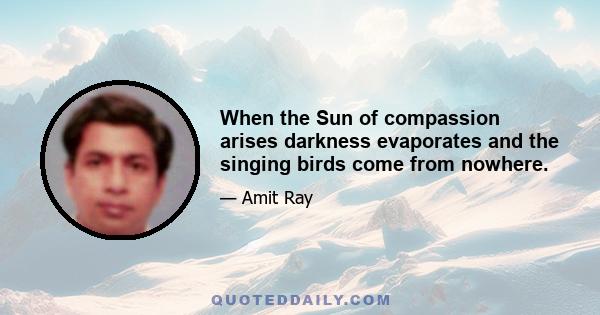 When the Sun of compassion arises darkness evaporates and the singing birds come from nowhere.