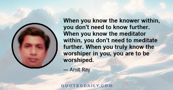 When you know the knower within, you don't need to know further. When you know the meditator within, you don't need to meditate further. When you truly know the worshiper in you, you are to be worshiped.