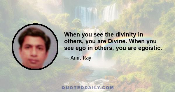 When you see the divinity in others, you are Divine. When you see ego in others, you are egoistic.