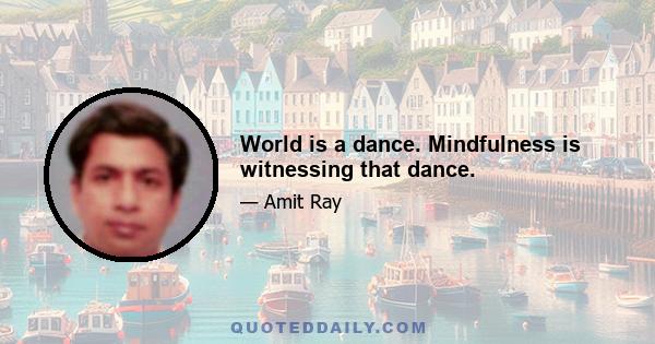 World is a dance. Mindfulness is witnessing that dance.