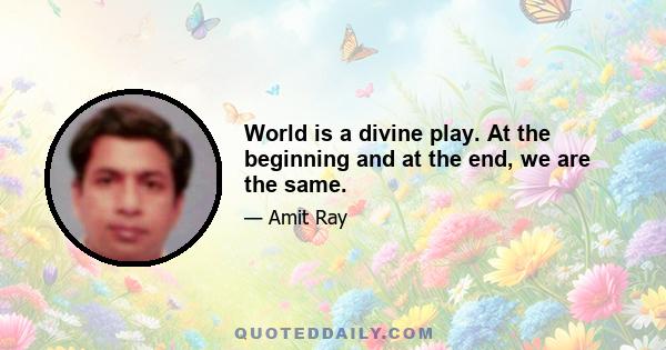 World is a divine play. At the beginning and at the end, we are the same.