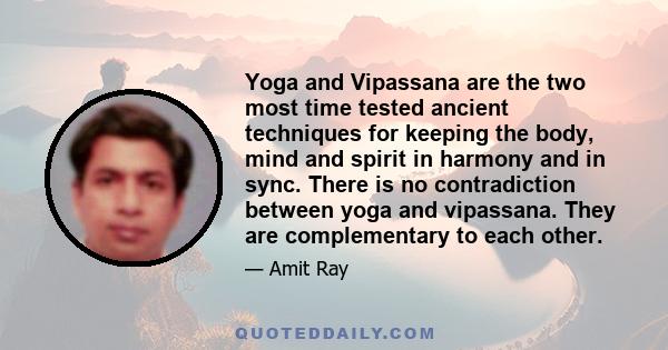 Yoga and Vipassana are the two most time tested ancient techniques for keeping the body, mind and spirit in harmony and in sync. There is no contradiction between yoga and vipassana. They are complementary to each other.