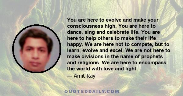 You are here to evolve and make your consciousness high. You are here to dance, sing and celebrate life. You are here to help others to make their life happy. We are here not to compete, but to learn, evolve and excel.