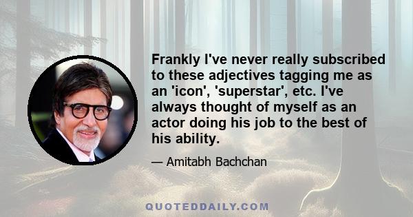 Frankly I've never really subscribed to these adjectives tagging me as an 'icon', 'superstar', etc. I've always thought of myself as an actor doing his job to the best of his ability.