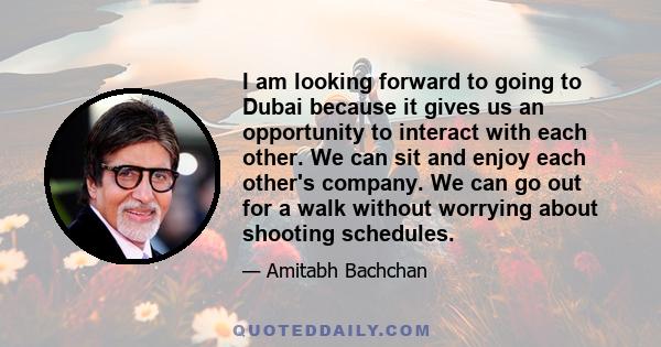 I am looking forward to going to Dubai because it gives us an opportunity to interact with each other. We can sit and enjoy each other's company. We can go out for a walk without worrying about shooting schedules.