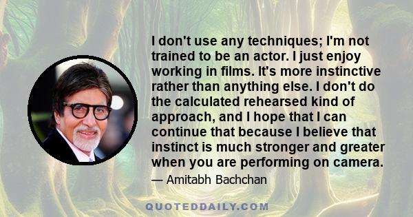 I don't use any techniques; I'm not trained to be an actor. I just enjoy working in films. It's more instinctive rather than anything else. I don't do the calculated rehearsed kind of approach, and I hope that I can