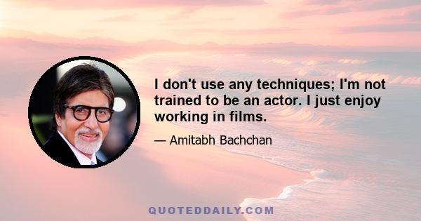 I don't use any techniques; I'm not trained to be an actor. I just enjoy working in films.