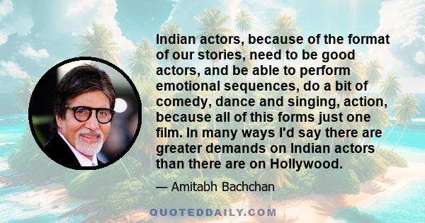 Indian actors, because of the format of our stories, need to be good actors, and be able to perform emotional sequences, do a bit of comedy, dance and singing, action, because all of this forms just one film. In many