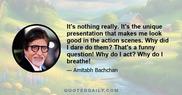 It's nothing really. It's the unique presentation that makes me look good in the action scenes. Why did I dare do them? That's a funny question! Why do I act? Why do I breathe!