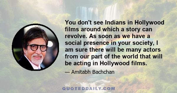 You don't see Indians in Hollywood films around which a story can revolve. As soon as we have a social presence in your society, I am sure there will be many actors from our part of the world that will be acting in