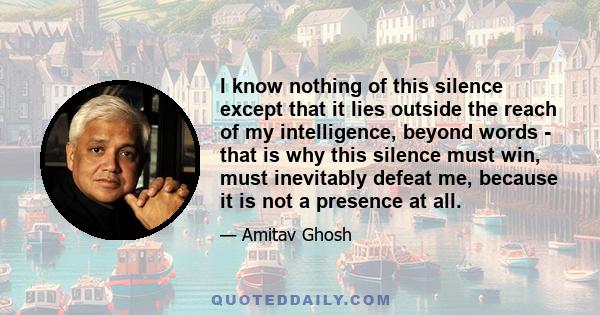 I know nothing of this silence except that it lies outside the reach of my intelligence, beyond words - that is why this silence must win, must inevitably defeat me, because it is not a presence at all.