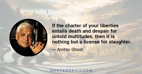 If the charter of your liberties entails death and despair for untold multitudes, then it is nothing but a license for slaughter.