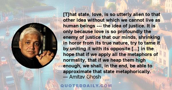 [T]hat state, love, is so utterly alien to that other idea without which we cannot live as human beings --- the idea of justice. It is only because love is so profoundly the enemy of justice that our minds, shrinking in 