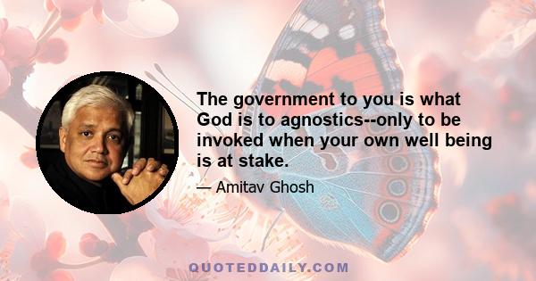 The government to you is what God is to agnostics--only to be invoked when your own well being is at stake.