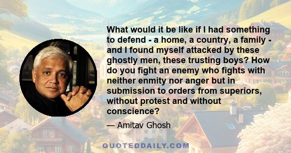 What would it be like if I had something to defend - a home, a country, a family - and I found myself attacked by these ghostly men, these trusting boys? How do you fight an enemy who fights with neither enmity nor