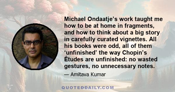 Michael Ondaatje’s work taught me how to be at home in fragments, and how to think about a big story in carefully curated vignettes. All his books were odd, all of them ‘unfinished’ the way Chopin’s Études are