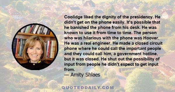 Coolidge liked the dignity of the presidency. He didn't get on the phone easily. It's possible that he banished the phone from his desk. He was known to use it from time to time. The person who was hilarious with the