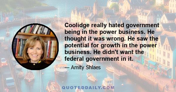 Coolidge really hated government being in the power business. He thought it was wrong. He saw the potential for growth in the power business. He didn't want the federal government in it.