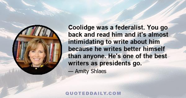 Coolidge was a federalist. You go back and read him and it's almost intimidating to write about him because he writes better himself than anyone. He's one of the best writers as presidents go.