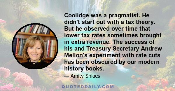 Coolidge was a pragmatist. He didn't start out with a tax theory. But he observed over time that lower tax rates sometimes brought in extra revenue. The success of his and Treasury Secretary Andrew Mellon's experiment