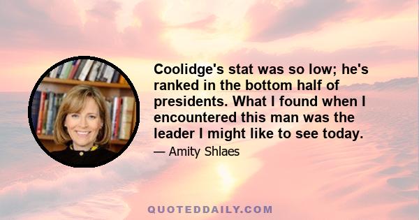 Coolidge's stat was so low; he's ranked in the bottom half of presidents. What I found when I encountered this man was the leader I might like to see today.