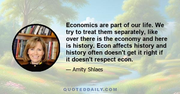 Economics are part of our life. We try to treat them separately, like over there is the economy and here is history. Econ affects history and history often doesn't get it right if it doesn't respect econ.