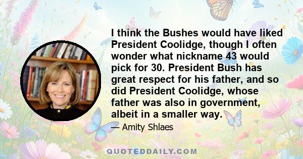 I think the Bushes would have liked President Coolidge, though I often wonder what nickname 43 would pick for 30. President Bush has great respect for his father, and so did President Coolidge, whose father was also in