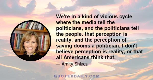 We're in a kind of vicious cycle where the media tell the politicians, and the politicians tell the people, that perception is reality, and the perception of saving dooms a politician. I don't believe perception is