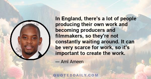 In England, there's a lot of people producing their own work and becoming producers and filmmakers, so they're not constantly waiting around. It can be very scarce for work, so it's important to create the work.