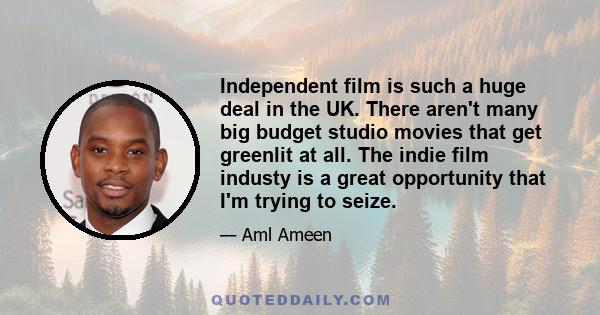 Independent film is such a huge deal in the UK. There aren't many big budget studio movies that get greenlit at all. The indie film industy is a great opportunity that I'm trying to seize.