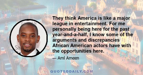 They think America is like a major league in entertainment. For me personally being here for the past year-and-a-half, I know some of the arguments and discrepancies African American actors have with the opportunities