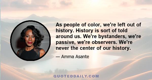 As people of color, we're left out of history. History is sort of told around us. We're bystanders, we're passive, we're observers. We're never the center of our history.