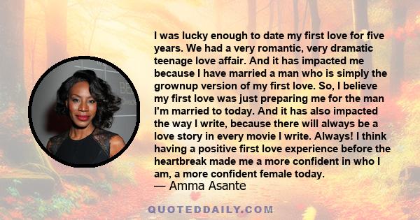 I was lucky enough to date my first love for five years. We had a very romantic, very dramatic teenage love affair. And it has impacted me because I have married a man who is simply the grownup version of my first love. 