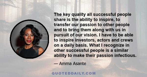 The key quality all successful people share is the ability to inspire, to transfer our passion to other people and to bring them along with us in pursuit of our vision. I have to be able to inspire investors, actors and 